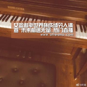 女篮追平世界杯成绩令人满意 未来前途无量_热门直播(图3) 热门直播