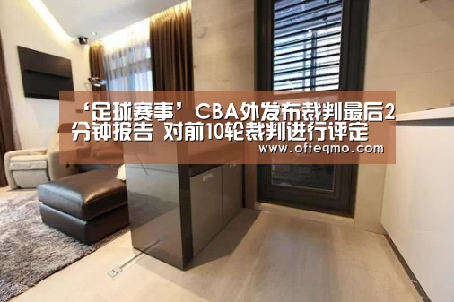 ‘足球赛事’CBA外发布裁判最后2分钟报告 对前10轮裁判进行评定(图4) 欧宝体育(官方)